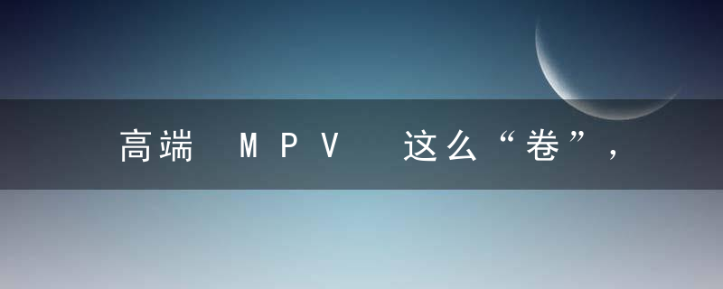 高端 MPV 这么“卷”，二胎都不够用了